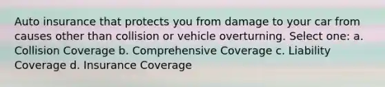 Auto insurance that protects you from damage to your car from causes other than collision or vehicle overturning. Select one: a. Collision Coverage b. Comprehensive Coverage c. Liability Coverage d. Insurance Coverage