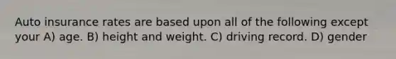 Auto insurance rates are based upon all of the following except your A) age. B) height and weight. C) driving record. D) gender