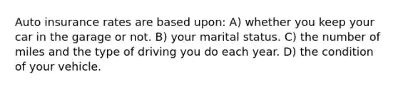 Auto insurance rates are based upon: A) whether you keep your car in the garage or not. B) your marital status. C) the number of miles and the type of driving you do each year. D) the condition of your vehicle.