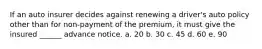 If an auto insurer decides against renewing a driver's auto policy other than for non-payment of the premium, it must give the insured ______ advance notice. a. 20 b. 30 c. 45 d. 60 e. 90