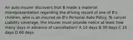 An auto insurer discovers that B made a material misrepresentation regarding the driving record of one of B's children, who is an insured on B's Personal Auto Policy. To cancel Liability coverage, the insurer must provide notice at least how many days in advance of cancellation? A 10 days B 30 days C 15 days D 60 days