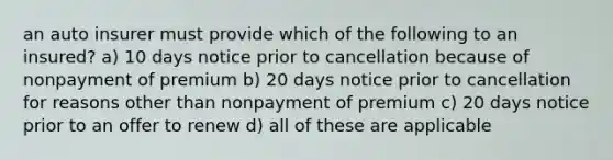 an auto insurer must provide which of the following to an insured? a) 10 days notice prior to cancellation because of nonpayment of premium b) 20 days notice prior to cancellation for reasons other than nonpayment of premium c) 20 days notice prior to an offer to renew d) all of these are applicable