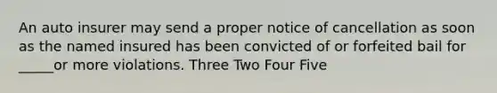 An auto insurer may send a proper notice of cancellation as soon as the named insured has been convicted of or forfeited bail for _____or more violations. Three Two Four Five