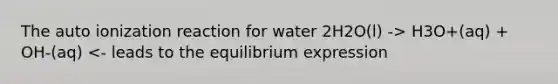 The auto ionization reaction for water 2H2O(l) -> H3O+(aq) + OH-(aq) <- leads to the equilibrium expression