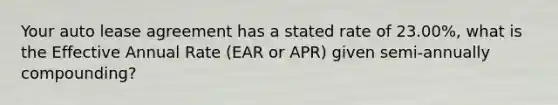 Your auto lease agreement has a stated rate of 23.00%, what is the Effective Annual Rate (EAR or APR) given semi-annually compounding?