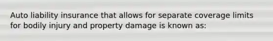 Auto liability insurance that allows for separate coverage limits for bodily injury and property damage is known as: