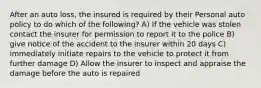 After an auto loss, the insured is required by their Personal auto policy to do which of the following? A) If the vehicle was stolen contact the insurer for permission to report it to the police B) give notice of the accident to the insurer within 20 days C) immediately initiate repairs to the vehicle to protect it from further damage D) Allow the insurer to inspect and appraise the damage before the auto is repaired