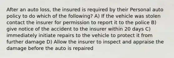 After an auto loss, the insured is required by their Personal auto policy to do which of the following? A) If the vehicle was stolen contact the insurer for permission to report it to the police B) give notice of the accident to the insurer within 20 days C) immediately initiate repairs to the vehicle to protect it from further damage D) Allow the insurer to inspect and appraise the damage before the auto is repaired