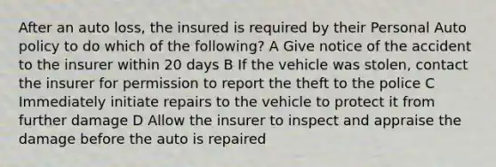 After an auto loss, the insured is required by their Personal Auto policy to do which of the following? A Give notice of the accident to the insurer within 20 days B If the vehicle was stolen, contact the insurer for permission to report the theft to the police C Immediately initiate repairs to the vehicle to protect it from further damage D Allow the insurer to inspect and appraise the damage before the auto is repaired