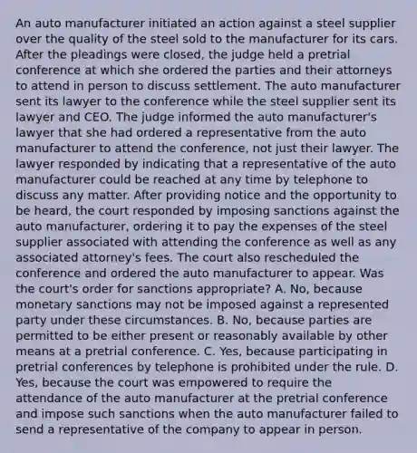 An auto manufacturer initiated an action against a steel supplier over the quality of the steel sold to the manufacturer for its cars. After the pleadings were closed, the judge held a pretrial conference at which she ordered the parties and their attorneys to attend in person to discuss settlement. The auto manufacturer sent its lawyer to the conference while the steel supplier sent its lawyer and CEO. The judge informed the auto manufacturer's lawyer that she had ordered a representative from the auto manufacturer to attend the conference, not just their lawyer. The lawyer responded by indicating that a representative of the auto manufacturer could be reached at any time by telephone to discuss any matter. After providing notice and the opportunity to be heard, the court responded by imposing sanctions against the auto manufacturer, ordering it to pay the expenses of the steel supplier associated with attending the conference as well as any associated attorney's fees. The court also rescheduled the conference and ordered the auto manufacturer to appear. Was the court's order for sanctions appropriate? A. No, because monetary sanctions may not be imposed against a represented party under these circumstances. B. No, because parties are permitted to be either present or reasonably available by other means at a pretrial conference. C. Yes, because participating in pretrial conferences by telephone is prohibited under the rule. D. Yes, because the court was empowered to require the attendance of the auto manufacturer at the pretrial conference and impose such sanctions when the auto manufacturer failed to send a representative of the company to appear in person.