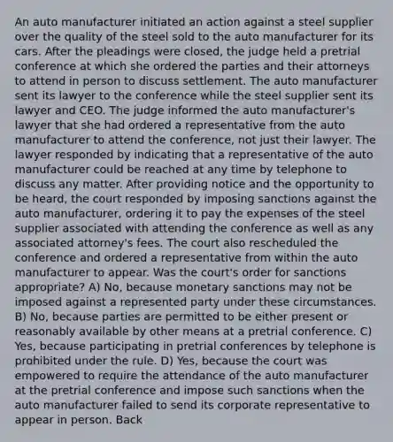 An auto manufacturer initiated an action against a steel supplier over the quality of the steel sold to the auto manufacturer for its cars. After the pleadings were closed, the judge held a pretrial conference at which she ordered the parties and their attorneys to attend in person to discuss settlement. The auto manufacturer sent its lawyer to the conference while the steel supplier sent its lawyer and CEO. The judge informed the auto manufacturer's lawyer that she had ordered a representative from the auto manufacturer to attend the conference, not just their lawyer. The lawyer responded by indicating that a representative of the auto manufacturer could be reached at any time by telephone to discuss any matter. After providing notice and the opportunity to be heard, the court responded by imposing sanctions against the auto manufacturer, ordering it to pay the expenses of the steel supplier associated with attending the conference as well as any associated attorney's fees. The court also rescheduled the conference and ordered a representative from within the auto manufacturer to appear. Was the court's order for sanctions appropriate? A) No, because monetary sanctions may not be imposed against a represented party under these circumstances. B) No, because parties are permitted to be either present or reasonably available by other means at a pretrial conference. C) Yes, because participating in pretrial conferences by telephone is prohibited under the rule. D) Yes, because the court was empowered to require the attendance of the auto manufacturer at the pretrial conference and impose such sanctions when the auto manufacturer failed to send its corporate representative to appear in person. Back