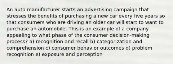 An auto manufacturer starts an advertising campaign that stresses the benefits of purchasing a new car every five years so that consumers who are driving an older car will start to want to purchase an automobile. This is an example of a company appealing to what phase of the consumer decision-making process? a) recognition and recall b) categorization and comprehension c) consumer behavior outcomes d) problem recognition e) exposure and perception