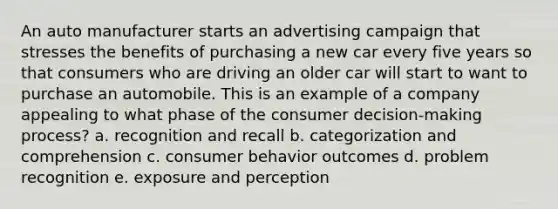 An auto manufacturer starts an advertising campaign that stresses the benefits of purchasing a new car every five years so that consumers who are driving an older car will start to want to purchase an automobile. This is an example of a company appealing to what phase of the consumer decision-making process? a. recognition and recall b. categorization and comprehension c. consumer behavior outcomes d. problem recognition e. exposure and perception