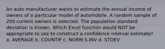 An auto manufacturer wants to estimate the annual income of owners of a particular model of automobile. A random sample of 200 current owners is selected. The population standard deviation is known. Which Excel function would NOT be appropriate to use to construct a confidence interval estimate? a. AVERAGE b. COUNTIF c. NORM.S.INV d. STDEV