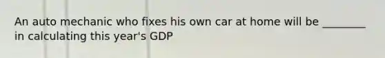 An auto mechanic who fixes his own car at home will be ________ in calculating this year's GDP