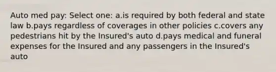 Auto med pay: Select one: a.is required by both federal and state law b.pays regardless of coverages in other policies c.covers any pedestrians hit by the Insured's auto d.pays medical and funeral expenses for the Insured and any passengers in the Insured's auto