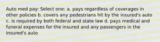 Auto med pay: Select one: a. pays regardless of coverages in other policies b. covers any pedestrians hit by the insured's auto c. is required by both federal and state law d. pays medical and funeral expenses for the insured and any passengers in the insured's auto