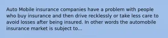 Auto Mobile insurance companies have a problem with people who buy insurance and then drive recklessly or take less care to avoid losses after being insured. In other words the automobile insurance market is subject to...