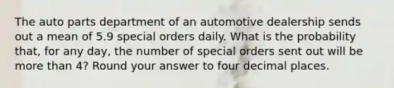 The auto parts department of an automotive dealership sends out a mean of 5.9 special orders daily. What is the probability that, for any day, the number of special orders sent out will be more than 4? Round your answer to four decimal places.