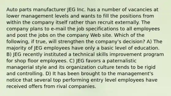 Auto parts manufacturer JEG Inc. has a number of vacancies at lower management levels and wants to fill the positions from within the company itself rather than recruit externally. The company plans to e-mail the job specifications to all employees and post the jobs on the company Web site. Which of the following, if true, will strengthen the company's decision? A) The majority of JEG employees have only a basic level of education. B) JEG recently instituted a technical skills improvement program for shop floor employees. C) JEG favors a paternalistic managerial style and its organization culture tends to be rigid and controlling. D) It has been brought to the management's notice that several top performing entry level employees have received offers from rival companies.