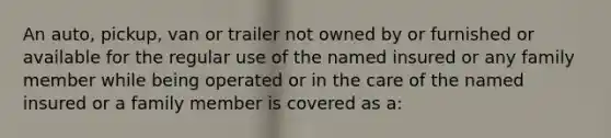 An auto, pickup, van or trailer not owned by or furnished or available for the regular use of the named insured or any family member while being operated or in the care of the named insured or a family member is covered as a: