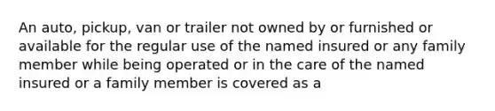 An auto, pickup, van or trailer not owned by or furnished or available for the regular use of the named insured or any family member while being operated or in the care of the named insured or a family member is covered as a