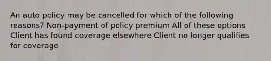 An auto policy may be cancelled for which of the following reasons? Non-payment of policy premium All of these options Client has found coverage elsewhere Client no longer qualifies for coverage