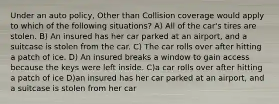 Under an auto policy, Other than Collision coverage would apply to which of the following situations? A) All of the car's tires are stolen. B) An insured has her car parked at an airport, and a suitcase is stolen from the car. C) The car rolls over after hitting a patch of ice. D) An insured breaks a window to gain access because the keys were left inside. C)a car rolls over after hitting a patch of ice D)an insured has her car parked at an airport, and a suitcase is stolen from her car