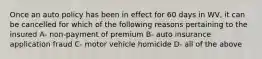 Once an auto policy has been in effect for 60 days in WV, it can be cancelled for which of the following reasons pertaining to the insured A- non-payment of premium B- auto insurance application fraud C- motor vehicle homicide D- all of the above