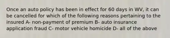 Once an auto policy has been in effect for 60 days in WV, it can be cancelled for which of the following reasons pertaining to the insured A- non-payment of premium B- auto insurance application fraud C- motor vehicle homicide D- all of the above