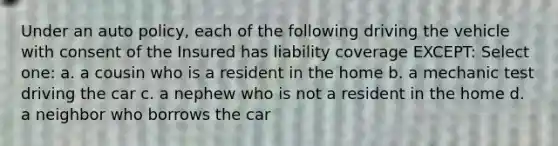 Under an auto policy, each of the following driving the vehicle with consent of the Insured has liability coverage EXCEPT: Select one: a. a cousin who is a resident in the home b. a mechanic test driving the car c. a nephew who is not a resident in the home d. a neighbor who borrows the car