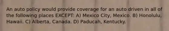 An auto policy would provide coverage for an auto driven in all of the following places EXCEPT: A) Mexico City, Mexico. B) Honolulu, Hawaii. C) Alberta, Canada. D) Paducah, Kentucky.