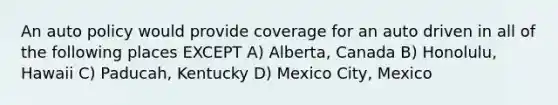 An auto policy would provide coverage for an auto driven in all of the following places EXCEPT A) Alberta, Canada B) Honolulu, Hawaii C) Paducah, Kentucky D) Mexico City, Mexico