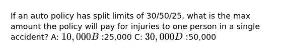 If an auto policy has split limits of 30/50/25, what is the max amount the policy will pay for injuries to one person in a single accident? A: 10,000 B:25,000 C: 30,000 D:50,000