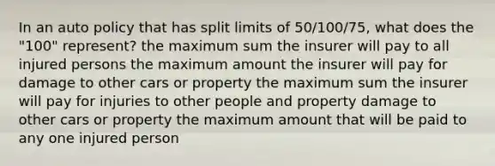 In an auto policy that has split limits of 50/100/75, what does the "100" represent? the maximum sum the insurer will pay to all injured persons the maximum amount the insurer will pay for damage to other cars or property the maximum sum the insurer will pay for injuries to other people and property damage to other cars or property the maximum amount that will be paid to any one injured person