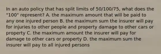 In an auto policy that has split limits of 50/100/75, what does the "100" represent? A. the maximum amount that will be paid to any one injured person B. the maximum sum the insurer will pay for injuries to other people and property damage to other cars or property C. the maximum amount the insurer will pay for damage to other cars or property D. the maximum sum the insurer will pay to all injured persons