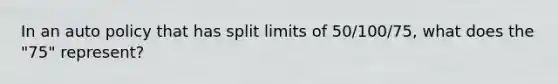 In an auto policy that has split limits of 50/100/75, what does the "75" represent?