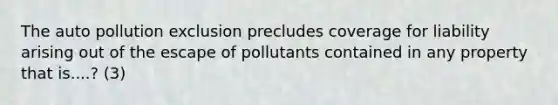 The auto pollution exclusion precludes coverage for liability arising out of the escape of pollutants contained in any property that is....? (3)