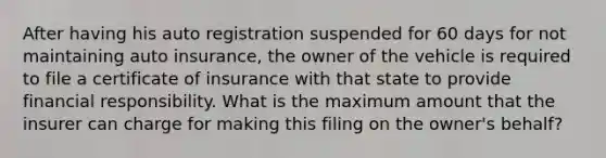 After having his auto registration suspended for 60 days for not maintaining auto insurance, the owner of the vehicle is required to file a certificate of insurance with that state to provide financial responsibility. What is the maximum amount that the insurer can charge for making this filing on the owner's behalf?