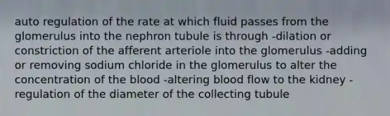 auto regulation of the rate at which fluid passes from the glomerulus into the nephron tubule is through -dilation or constriction of the afferent arteriole into the glomerulus -adding or removing sodium chloride in the glomerulus to alter the concentration of the blood -altering blood flow to the kidney -regulation of the diameter of the collecting tubule