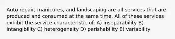 Auto repair, manicures, and landscaping are all services that are produced and consumed at the same time. All of these services exhibit the service characteristic of: A) inseparability B) intangibility C) heterogeneity D) perishability E) variability