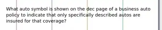 What auto symbol is shown on the dec page of a business auto policy to indicate that only specifically described autos are insured for that coverage?