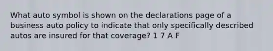 What auto symbol is shown on the declarations page of a business auto policy to indicate that only specifically described autos are insured for that coverage? 1 7 A F