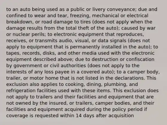 to an auto being used as a public or livery conveyance; due and confined to wear and tear, freezing, mechanical or electrical breakdown, or road damage to tires (does not apply when the damage results from the total theft of the auto); caused by war or nuclear perils; to electronic equipment that reproduces, receives, or transmits audio, visual, or data signals (does not apply to equipment that is permanently installed in the auto); to tapes, records, disks, and other media used with the electronic equipment described above; due to destruction or confiscation by government or civil authorities (does not apply to the interests of any loss payee in a covered auto); to a camper body, trailer, or motor home that is not listed in the declarations. This exclusion also applies to cooking, dining, plumbing, and refrigeration facilities used with these items. This exclusion does not apply to trailers and their facilities and equipment that are not owned by the insured, or trailers, camper bodies, and their facilities and equipment acquired during the policy period if coverage is requested within 14 days after acquisition