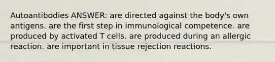 Autoantibodies ANSWER: are directed against the body's own antigens. are the first step in immunological competence. are produced by activated T cells. are produced during an allergic reaction. are important in tissue rejection reactions.