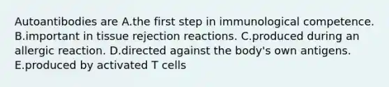 Autoantibodies are A.the first step in immunological competence. B.important in tissue rejection reactions. C.produced during an allergic reaction. D.directed against the body's own antigens. E.produced by activated T cells