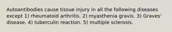 Autoantibodies cause tissue injury in all the following diseases except 1) rheumatoid arthritis. 2) myasthenia gravis. 3) Graves' disease. 4) tuberculin reaction. 5) multiple sclerosis.