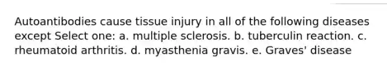 Autoantibodies cause tissue injury in all of the following diseases except Select one: a. multiple sclerosis. b. tuberculin reaction. c. rheumatoid arthritis. d. myasthenia gravis. e. Graves' disease