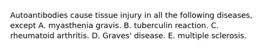 Autoantibodies cause tissue injury in all the following diseases, except A. myasthenia gravis. B. tuberculin reaction. C. rheumatoid arthritis. D. Graves' disease. E. multiple sclerosis.