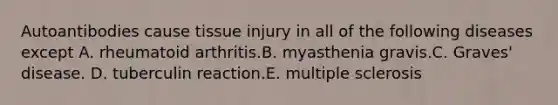 Autoantibodies cause tissue injury in all of the following diseases except A. rheumatoid arthritis.B. myasthenia gravis.C. Graves' disease. D. tuberculin reaction.E. multiple sclerosis